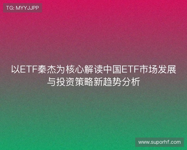 以ETF秦杰为核心解读中国ETF市场发展与投资策略新趋势分析